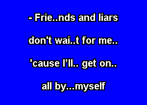 - Frie..nds and liars

don't wai..t for me..

'cause PIL. get on..

all by...myself