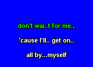 don't wai..t for me..

'cause PIL. get on..

all by...myself