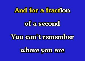 And for a fraction
of a second
You can't remember

where you are