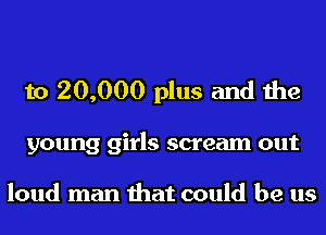 to 20,000 plus and the

young girls scream out

loud man that could be us