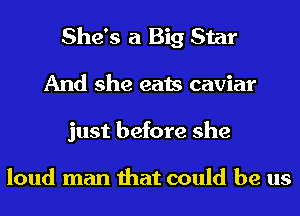 She's a Big Star
And she eats caviar
just before she

loud man that could be us