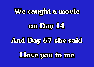 We caught a movie

on Day 14

And Day 67 she said

I love you to me