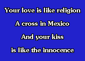 Your love is like religion
A cross in Mexico
And your kiss

is like the innocence