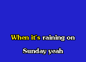 When it's raining on

Sunday yeah