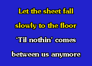 Let the sheet fall
slowly to the floor
Til nothin' comes

between us anymore