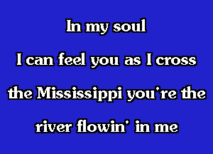In my soul
I can feel you as I cross
the Mississippi you're the

river flowin' in me