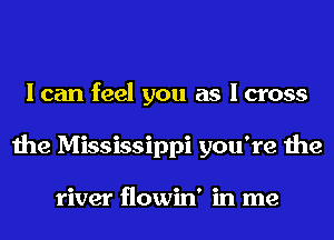I can feel you as I cross
the Mississippi you're the

river flowin' in me