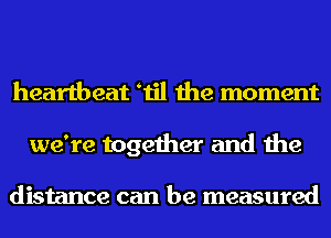 heartbeat etil the moment
we're together and the

distance can be measured