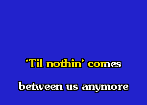 'Til nothin' comes

between us anymore