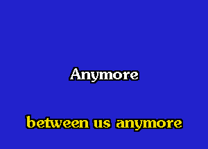 Anymore

between us anymore