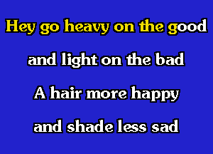 Hey go heavy on the good
and light on the had
A hair more happy

and shade less sad