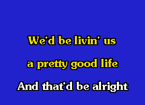 We'd be livin' us

a pretty good life
And that'd be alright