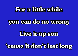 For a little while
you can do no wrong
Live it up son

ocause it don't last long