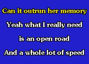 Can it outrun her memory
Yeah what I really need
is an open road

And a whole lot of speed