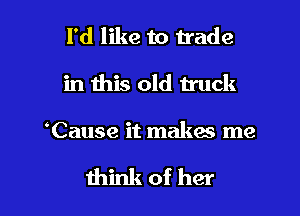 I'd like to trade
in this old truck

Cause it makes me

think of her I