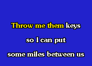 Throw me them keys

so lcan put

some miles between us