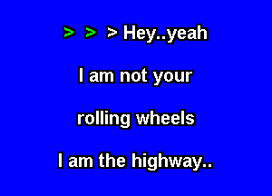 , Hey..yeah
I am not your

rolling wheels

I am the highway..