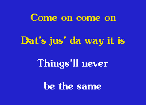 Come on come on

Dat's jus' da way it is

Things'll never

be the same
