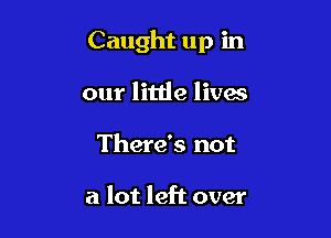 Caught up in

our little lives
There's not

a lot left over