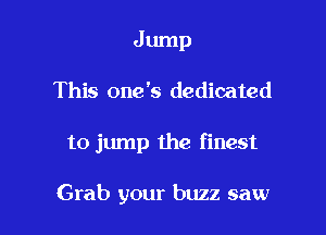 Jump
This one '5 dedicated

to jump the finest

Grab your buzz saw