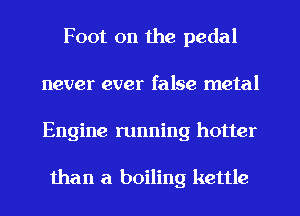 Foot on the pedal
never ever false metal
Engine running hotter

than a boiling kettle