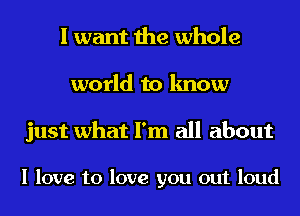 I want the whole
world to know

just what I'm all about

I love to love you out loud