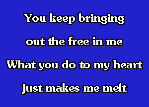 You keep bringing
out the free in me
What you do to my heart

just makes me melt