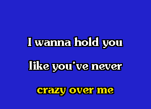 I wanna hold you

like you've never

crazy over me