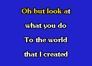 Oh but look at

what you do

To the world

that I created