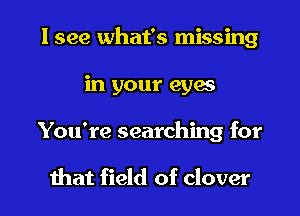 I see what's missing
in your eyes
You're searching for

that field of clover
