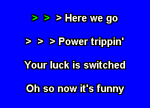 r) t. Here we go

?' Power trippin'

Your luck is switched

Oh so now it's funny