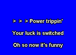 ?' Power trippin'

Your luck is switched

Oh so now it's funny