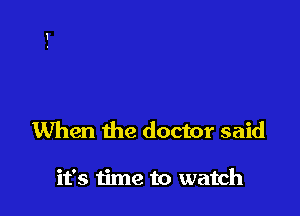 When the doctor said

it's time to watch