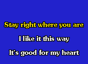 Stay right where you are
I like it this way

It's good for my heart