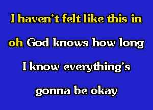 I haven't felt like this in
oh God knows how long
I know everything's

gonna be okay