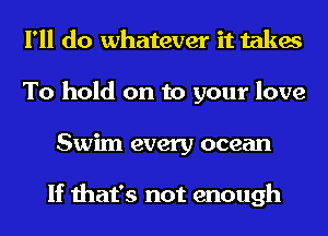 I'll do whatever it takes
To hold on to your love
Swim every ocean

If that's not enough