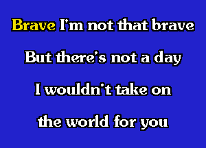 Brave I'm not that brave
But there's not a day
I wouldn't take on

the world for you