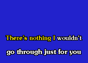 There's nothing I wouldn't

go mrough just for you