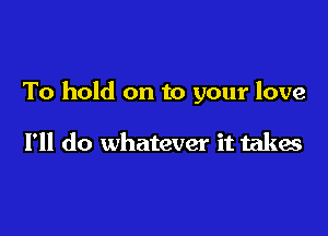 To hold on to your love

I'll do whatever it takes