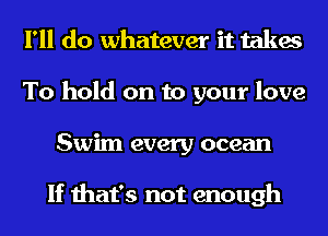 I'll do whatever it takes
To hold on to your love
Swim every ocean

If that's not enough