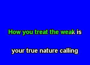 How you treat the weak is

your true nature calling