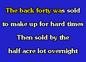 The back forty was sold

to make up for hard times
Then sold by the

half acre lot overnight