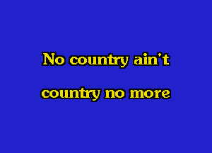 No counn'y ain't

country no more