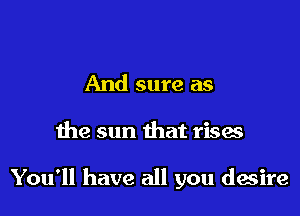 And sure as

the sun that rises

You'll have all you desire
