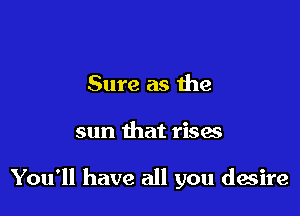 Sure as die

sun that rises

You'll have all you desire