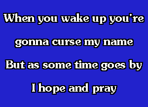 When you wake up you're
gonna curse my name
But as some time goes by

I hope and pray