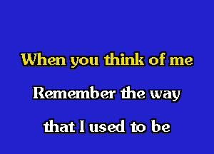 When you think of me

Remember the way

that I used to be