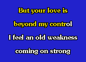 But your love is
beyond my control
I feel an old weakness

coming on strong