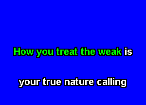 How you treat the weak is

your true nature calling