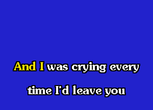 And I was crying every

time I'd leave you